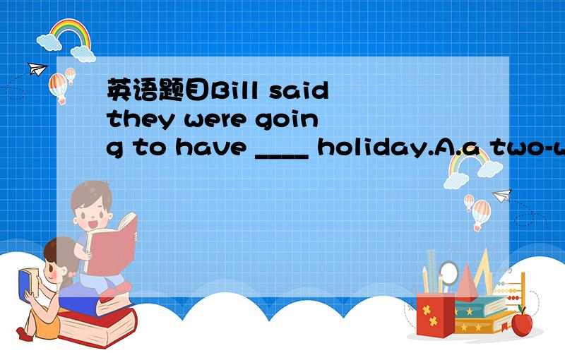 英语题目Bill said they were going to have ____ holiday.A.a two-weeks’ B.a two-week C.two weeks’ D.two weeks选B 为什么不是C?C前加冠词a