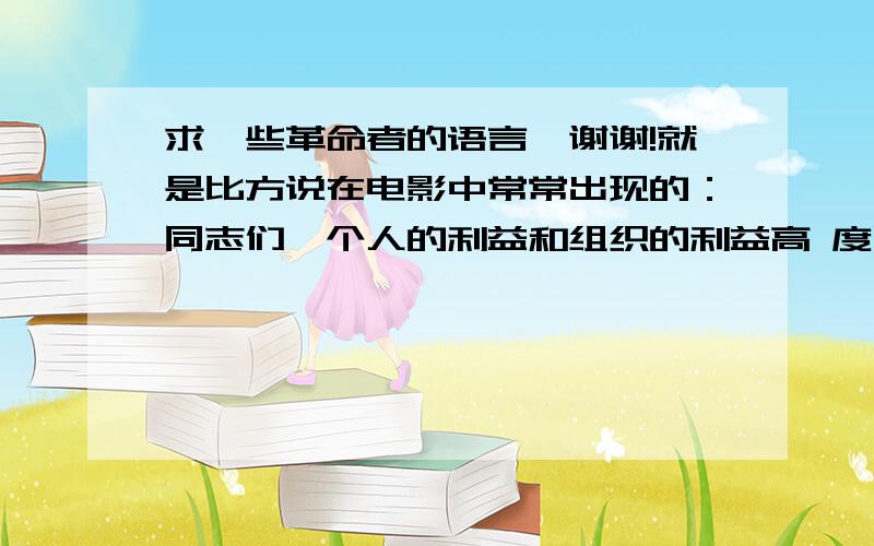 求一些革命者的语言,谢谢!就是比方说在电影中常常出现的：同志们,个人的利益和组织的利益高 度民主统一了,冲啊.还有：革命的火种需要保存,组织上的任务还没有完成!就是这一类的,不要