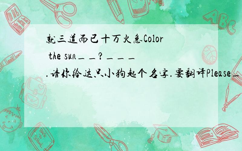 就三道而已十万火急Color the sun__?___.请你给这只小狗起个名字.要翻译Please___ ___ ___dog.We have sweaters in all color?同义句转换We have sweaters in ____ colors.