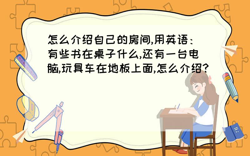 怎么介绍自己的房间,用英语：有些书在桌子什么,还有一台电脑,玩具车在地板上面,怎么介绍?