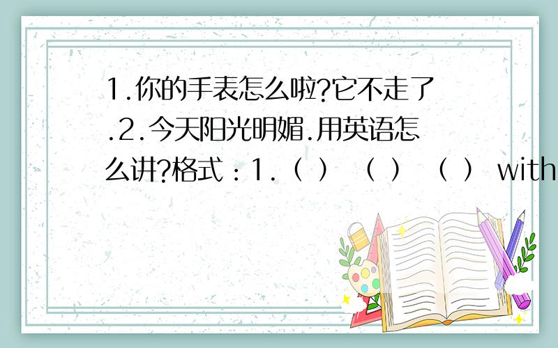 1.你的手表怎么啦?它不走了.2.今天阳光明媚.用英语怎么讲?格式：1.（ ） （ ） （ ） with your watch?It （ ） （ ）.2.It's ( ) ( ) today.