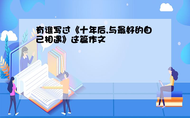 有谁写过《十年后,与最好的自己相遇》这篇作文