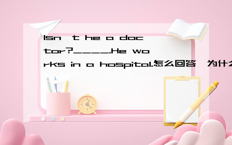 Isn't he a doctor?____.He works in a hospital.怎么回答,为什么?参考答案是：Yes,he is .