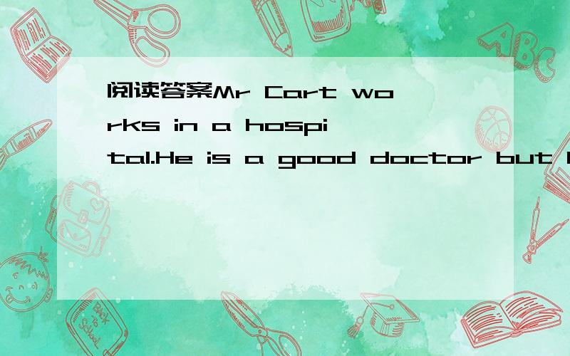 阅读答案Mr Cart works in a hospital.He is a good doctor but he often forgets things阅读理解Mr.Read works in a hospital.He's a good doctor but he often forgets things.People know him well and don't mind it.One morning he looked over an old wom