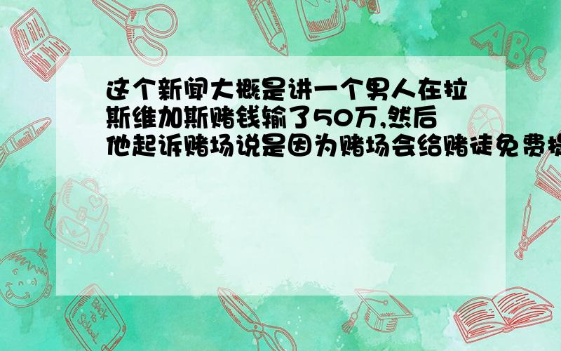 这个新闻大概是讲一个男人在拉斯维加斯赌钱输了50万,然后他起诉赌场说是因为赌场会给赌徒免费提供最多20杯的酒精饮料,故意让他喝醉然后才把钱全都输给赌场.In a city awash in nightly libation