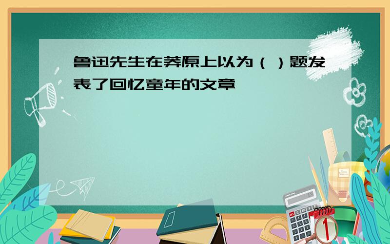 鲁迅先生在莽原上以为（）题发表了回忆童年的文章