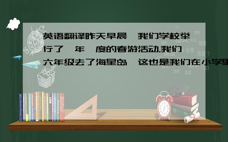 英语翻译昨天早晨,我们学校举行了一年一度的春游活动.我们六年级去了海星岛,这也是我们在小学里的最后一次春游.在那里我们玩了旋转木马,海盗船,激战大鲨鱼……我们还去了水族馆,在那