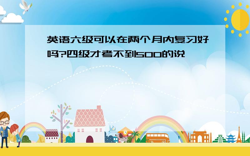 英语六级可以在两个月内复习好吗?四级才考不到500的说