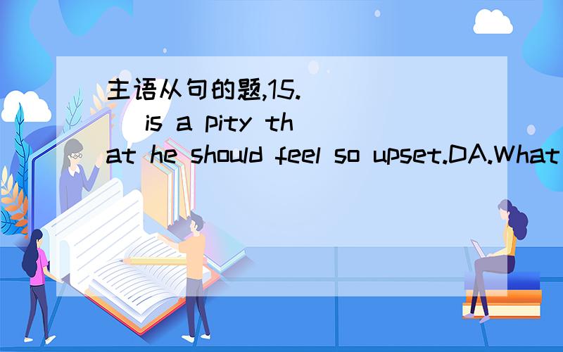 主语从句的题,15._____ is a pity that he should feel so upset.DA.What B.That C.He D.It16._____ a spoonful of soil can tell us so much about the structure and early history of the moon.A.Remarkable B.Quite remarkably CC.It is remarkable that D.It