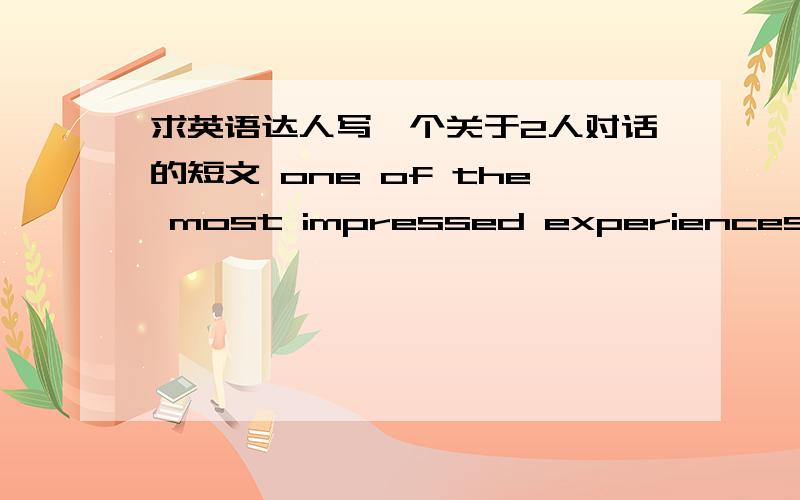 求英语达人写一个关于2人对话的短文 one of the most impressed experiences in your college life