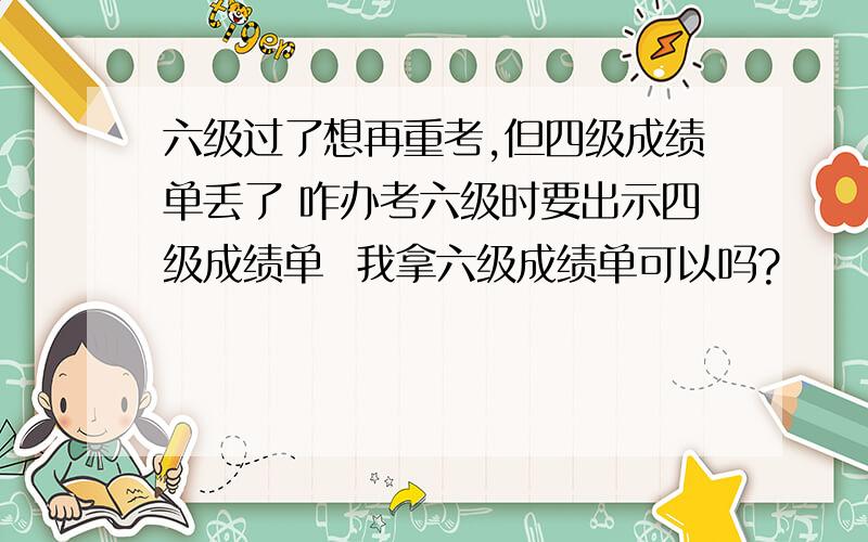 六级过了想再重考,但四级成绩单丢了 咋办考六级时要出示四级成绩单  我拿六级成绩单可以吗?