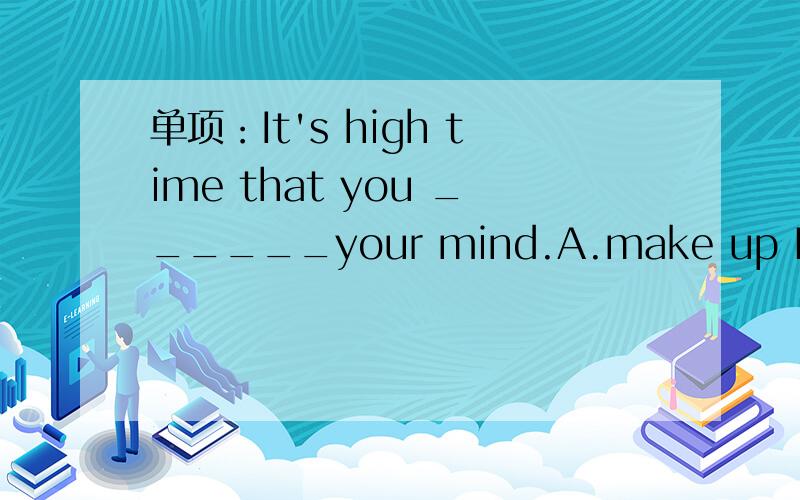 单项：It's high time that you ______your mind.A.make up B.made up C.would make up D.have made up 详解...