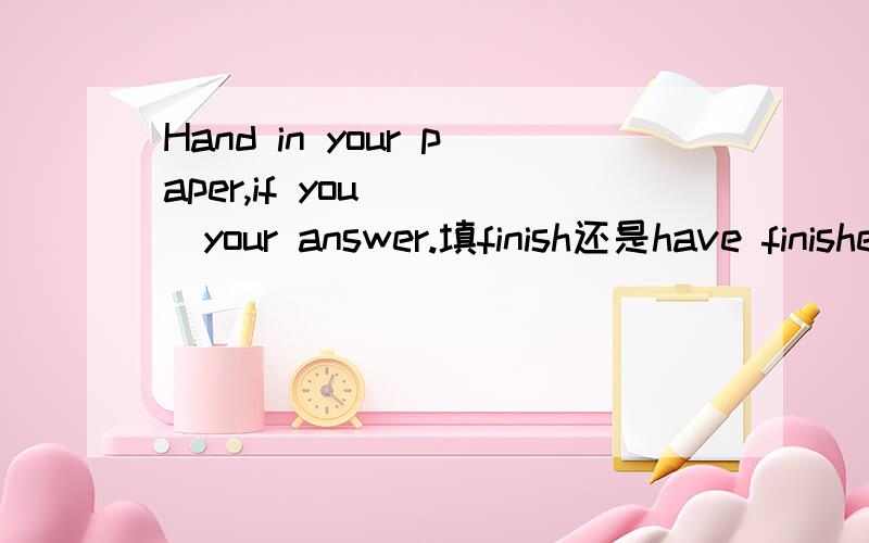 Hand in your paper,if you____your answer.填finish还是have finished