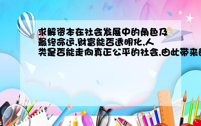 求解资本在社会发展中的角色及最终命运,财富能否透明化,人类是否能走向真正公平的社会,由此带来的将是什么样的发展阶段呢?求解资本在社会发展中的角色及最终命运，人类是否真正消除