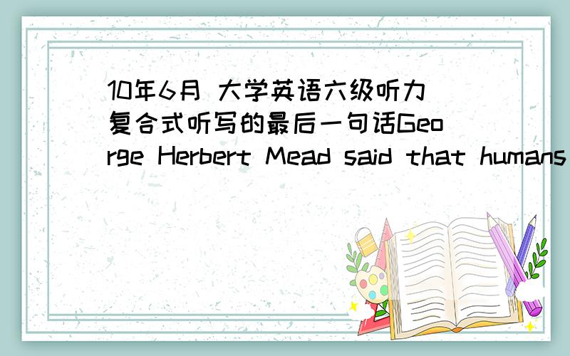 10年6月 大学英语六级听力复合式听写的最后一句话George Herbert Mead said that humans are 