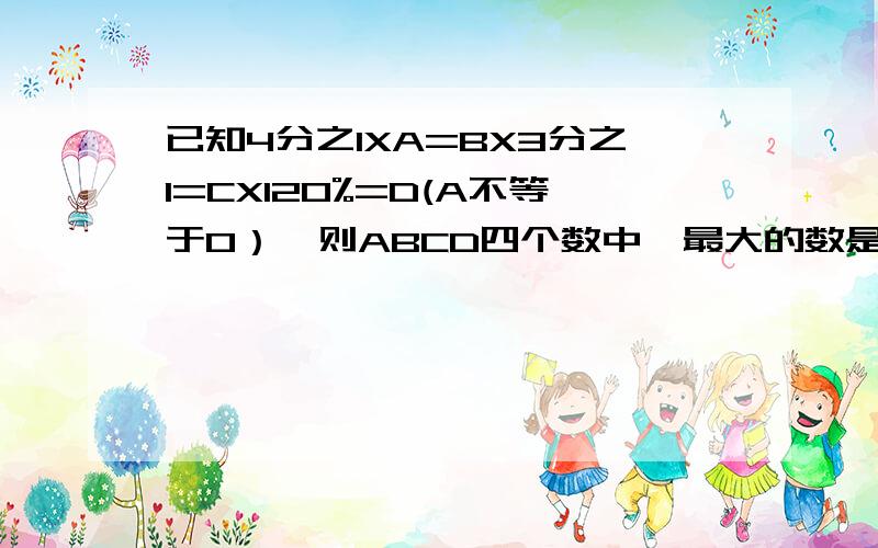 已知4分之1XA=BX3分之1=CX120%=D(A不等于0）,则ABCD四个数中,最大的数是（ ）,最小的数是（ ）,C是A的最后一个是填百分数的