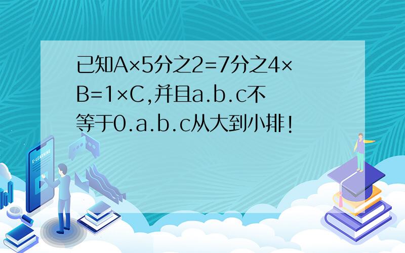 已知A×5分之2=7分之4×B=1×C,并且a.b.c不等于0.a.b.c从大到小排!