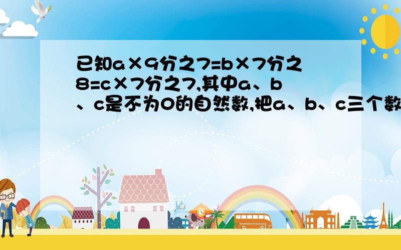 已知a×9分之7=b×7分之8=c×7分之7,其中a、b、c是不为0的自然数,把a、b、c三个数按照从小到大的顺序排列起来是（）＜（）＜（）.