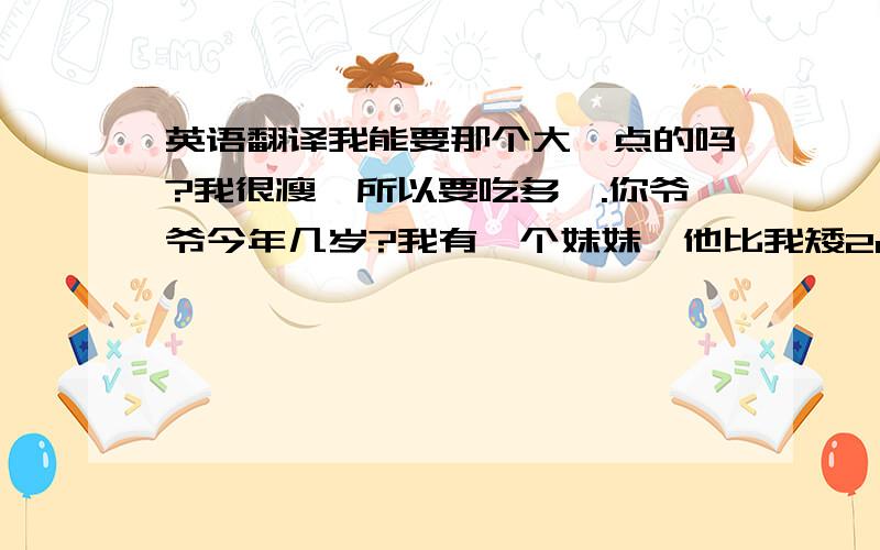 英语翻译我能要那个大一点的吗?我很瘦,所以要吃多一.你爷爷今年几岁?我有一个妹妹,他比我矮2cm