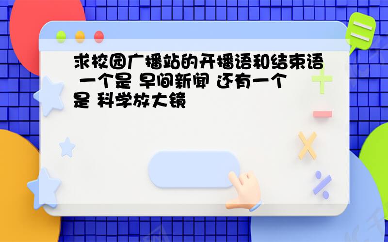 求校园广播站的开播语和结束语 一个是 早间新闻 还有一个是 科学放大镜