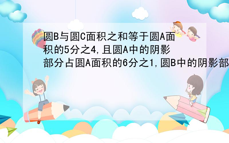 圆B与圆C面积之和等于圆A面积的5分之4,且圆A中的阴影部分占圆A面积的6分之1,圆B中的阴影部分占圆B面积的圆C中的阴影部分占圆C的3分之1.求圆A、圆B、圆C的面积之比