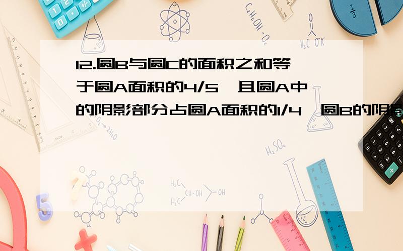 12.圆B与圆C的面积之和等于圆A面积的4/5,且圆A中的阴影部分占圆A面积的1/4,圆B的阴影部分占圆B面12.\x05圆B与圆C的面积之和等于圆A面积的4/5,且圆A中的阴影部分占圆A面积的1/4,圆B的阴影部分占