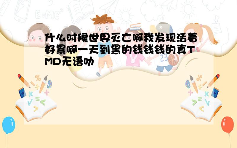 什么时候世界灭亡啊我发现活着好累啊一天到黑的钱钱钱的真TMD无语叻