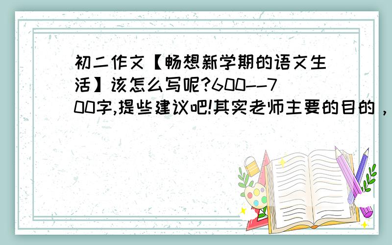 初二作文【畅想新学期的语文生活】该怎么写呢?600--700字,提些建议吧!其实老师主要的目的，还是想让我们为今后的语文生活多多出谋划策，也是多对老师工作的支持，我是班长，不能这么