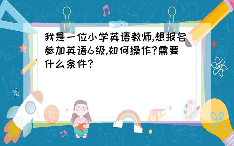 我是一位小学英语教师,想报名参加英语6级,如何操作?需要什么条件?