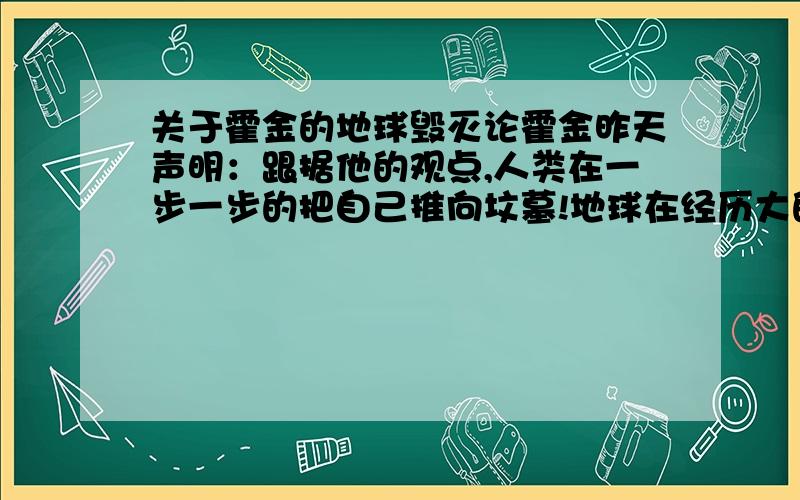 关于霍金的地球毁灭论霍金昨天声明：跟据他的观点,人类在一步一步的把自己推向坟墓!地球在经历大的变化,他预计200年后地球已经不复存在,我深信不疑!为人类自己感到悲哀!大家有没有对