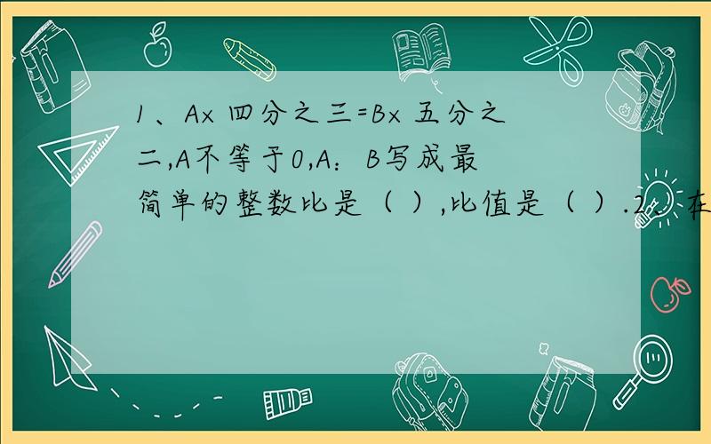 1、A×四分之三=B×五分之二,A不等于0,A：B写成最简单的整数比是（ ）,比值是（ ）.2、在一幅比例尺是1：200的图纸上,量的一个圆形花坛的直径是2cm,这个花坛实际占地（ ）平方米；在花坛外