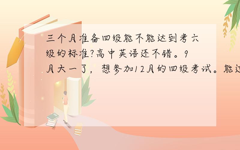 三个月准备四级能不能达到考六级的标准?高中英语还不错。9月大一了，想参加12月的四级考试。能过不？