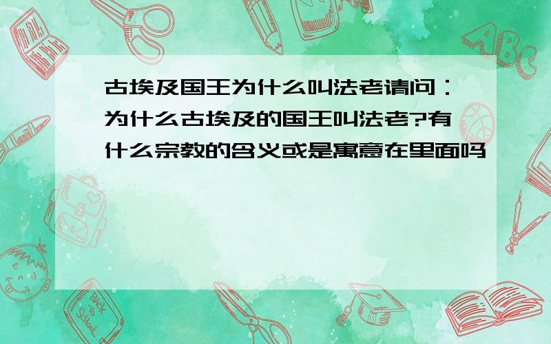 古埃及国王为什么叫法老请问：为什么古埃及的国王叫法老?有什么宗教的含义或是寓意在里面吗》