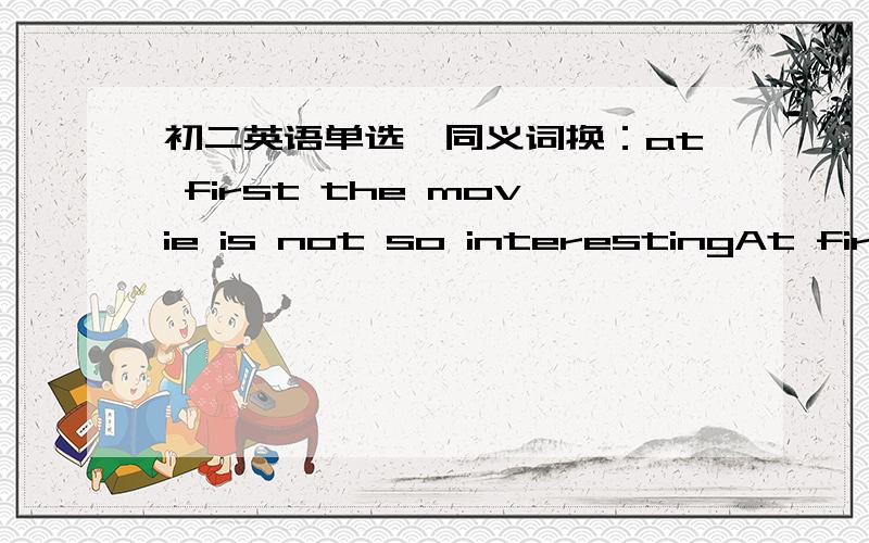 初二英语单选,同义词换：at first the movie is not so interestingAt first the movie is not so interesting.要替换掉at first.A.For the first time  B.In the endC.In the beginning  D.One minute老师给的答案是C,但我在有道词典上