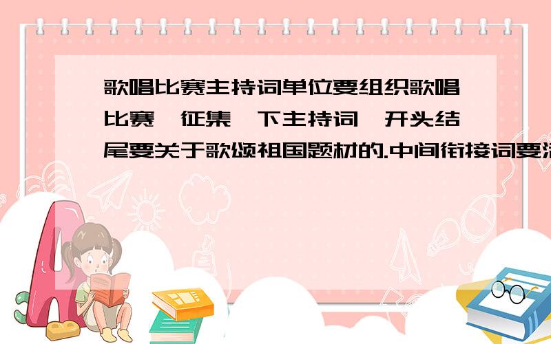 歌唱比赛主持词单位要组织歌唱比赛,征集一下主持词,开头结尾要关于歌颂祖国题材的.中间衔接词要活跃气氛,不用太正统,本人是菜鸟,请多指教,没有太多分,不好意思.