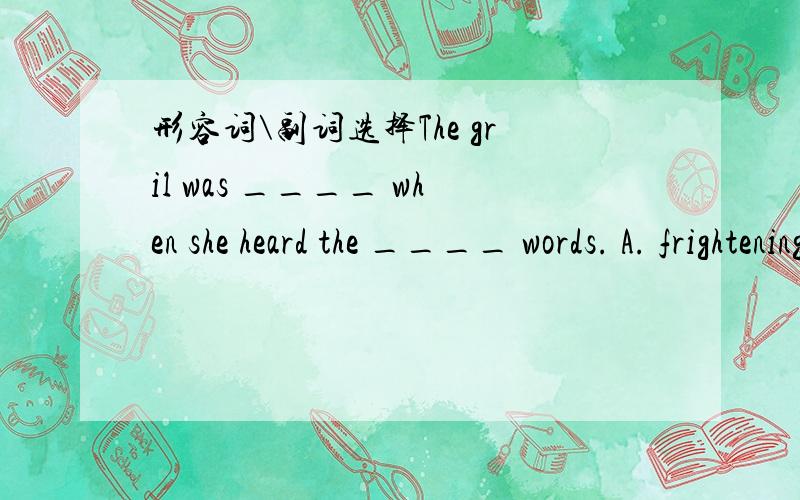 形容词\副词选择The gril was ____ when she heard the ____ words. A. frightening,frightening B. frightened,frightened C. frightening,frightened D. frighten,frightening 解释!问题补充：我觉得题目错了..但我没打错 想问一下有