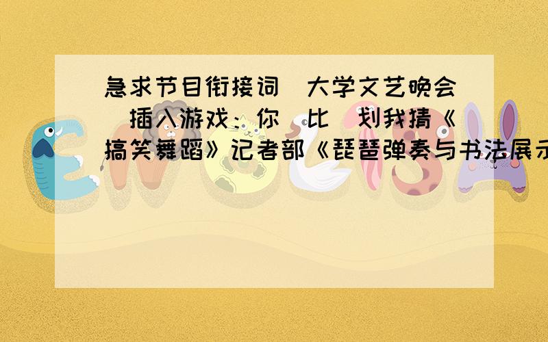 急求节目衔接词（大学文艺晚会）插入游戏：你（比）划我猜《搞笑舞蹈》记者部《琵琶弹奏与书法展示》钟玉堂、许诺《尤克里里双人弹唱》刘斯婧、邱雨晴《双口相声》李煜昊、刘新宇