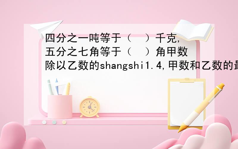 四分之一吨等于（  ）千克,五分之七角等于（  ）角甲数除以乙数的shangshi1.4,甲数和乙数的最简单的整数比是（  ）