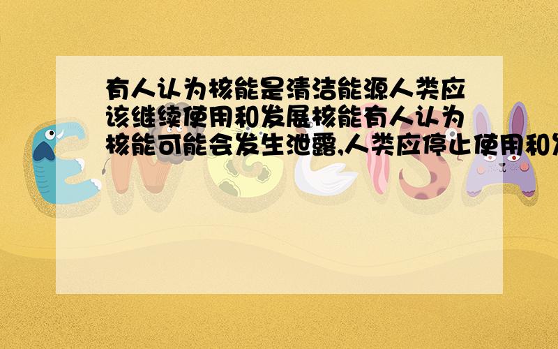 有人认为核能是清洁能源人类应该继续使用和发展核能有人认为核能可能会发生泄露,人类应停止使用和发展核能,请选择一方证明