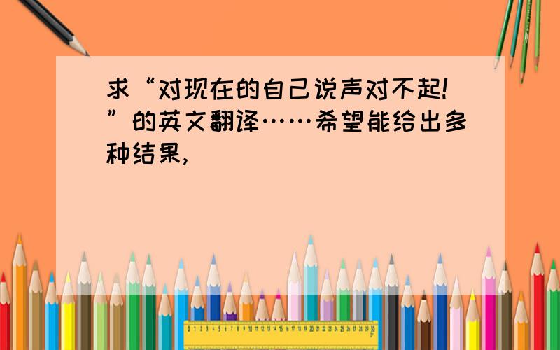 求“对现在的自己说声对不起!”的英文翻译……希望能给出多种结果,