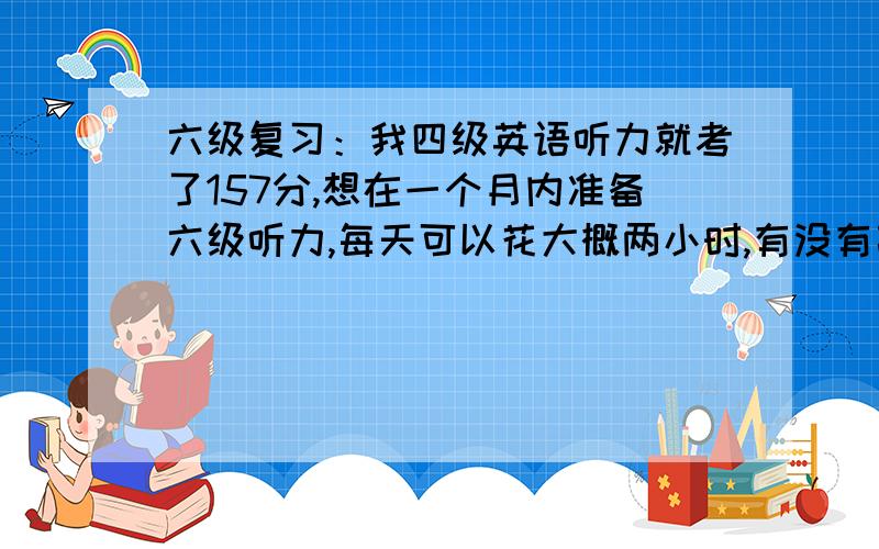 六级复习：我四级英语听力就考了157分,想在一个月内准备六级听力,每天可以花大概两小时,有没有高人可以