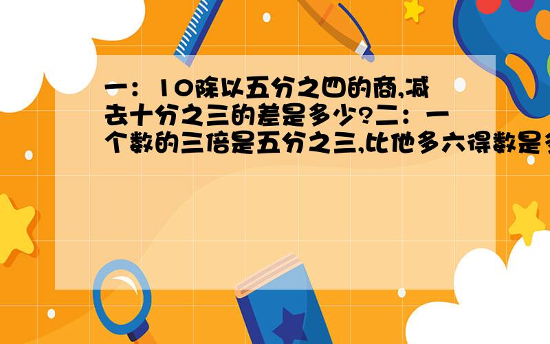 一：10除以五分之四的商,减去十分之三的差是多少?二：一个数的三倍是五分之三,比他多六得数是多少一：10除以五分之四的商,减去十分之三的差是多少?二：一个数的三倍是五分之三,比他多