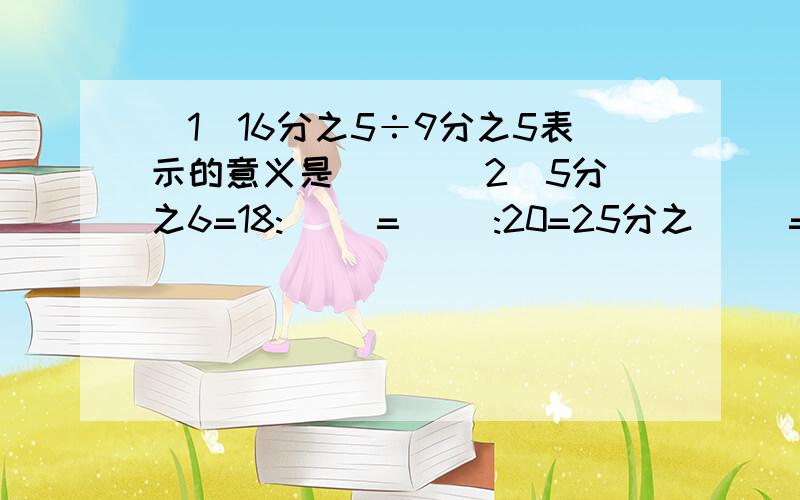 （1）16分之5÷9分之5表示的意义是（ ） （2）5分之6=18:( )=( ):20=25分之（ ）=（ ）÷40=（ ）小数