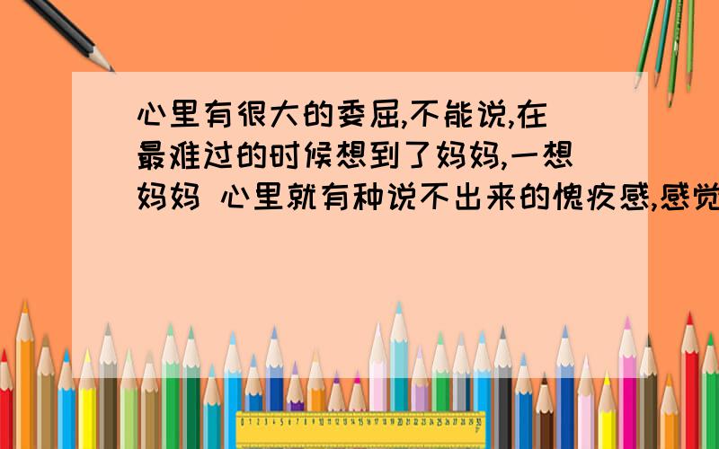 心里有很大的委屈,不能说,在最难过的时候想到了妈妈,一想妈妈 心里就有种说不出来的愧疚感,感觉太对不起妈妈了.眼泪不住的玩下流,想着她的笑容真想抱住她,说句,妈妈对不起.作为一个男