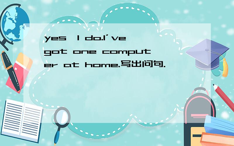 yes,I do.I’ve got one computer at home.写出问句.