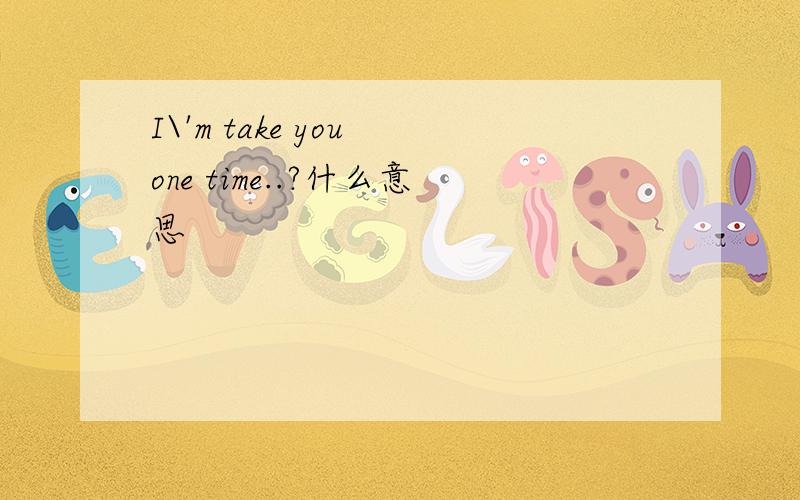 I\'m take you one time..?什么意思