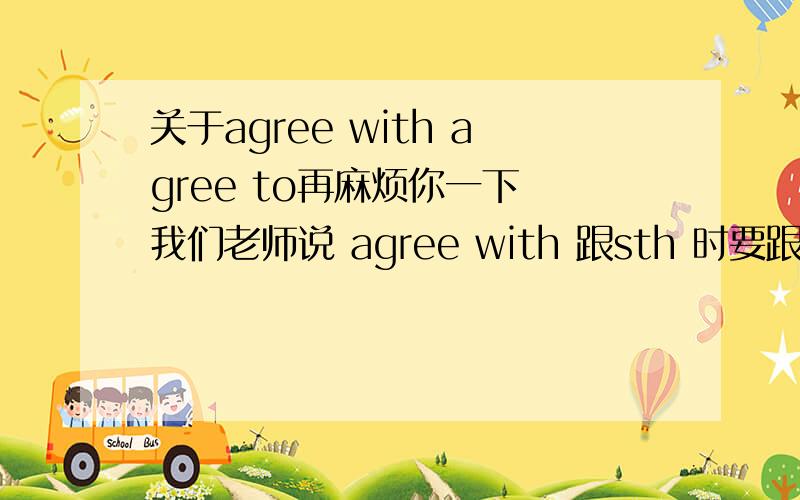 关于agree with agree to再麻烦你一下 我们老师说 agree with 跟sth 时要跟表示口头形式的建议 而agree to跟的是表示书面形式的建议口头形式 书面形式的建议 有什么区别