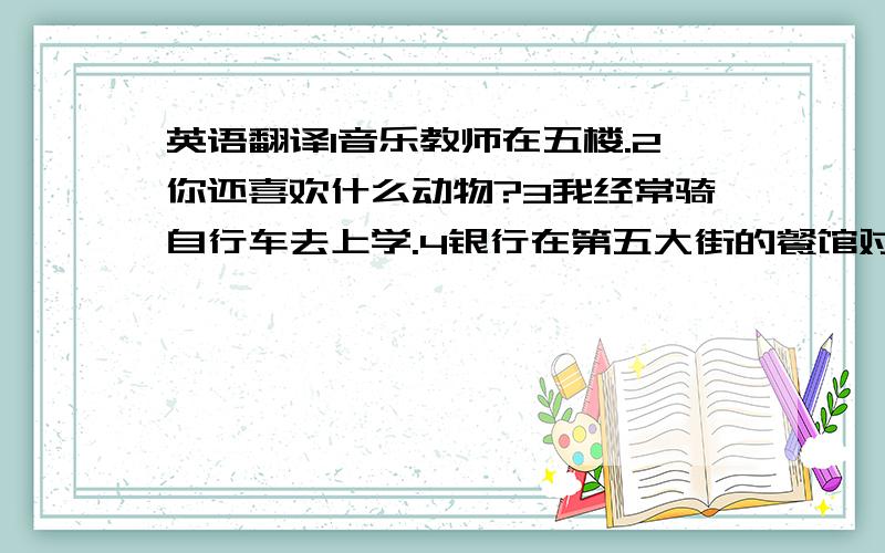 英语翻译1音乐教师在五楼.2你还喜欢什么动物?3我经常骑自行车去上学.4银行在第五大街的餐馆对面.5我的家庭作业在书桌里.