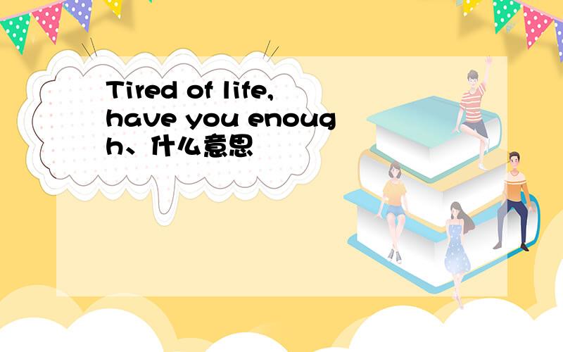 Tired of life,have you enough、什么意思