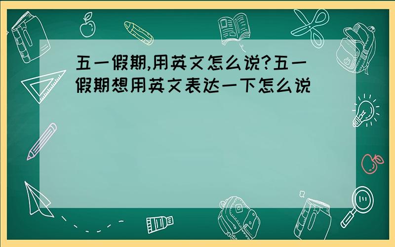 五一假期,用英文怎么说?五一假期想用英文表达一下怎么说